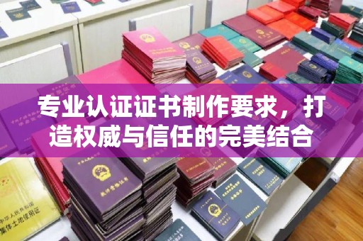 柘荣专业认证证书制作要求，打造权威与信任的完美结合